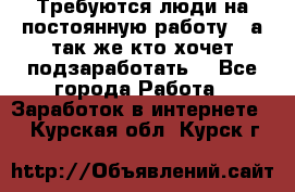 Требуются люди на постоянную работу,  а так же кто хочет подзаработать! - Все города Работа » Заработок в интернете   . Курская обл.,Курск г.